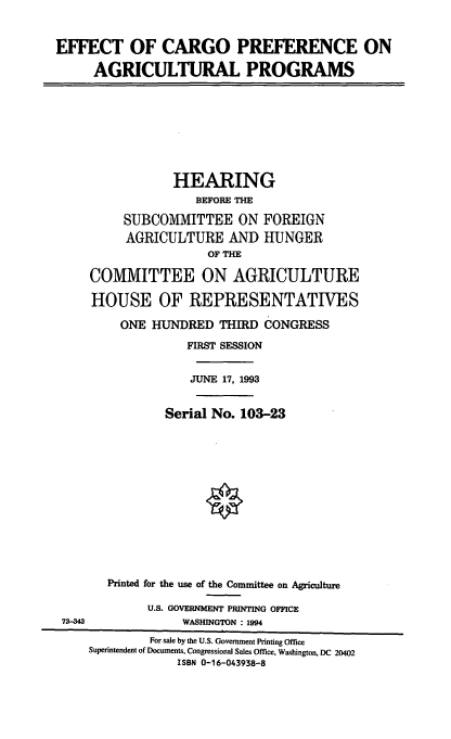 handle is hein.cbhear/ecpap0001 and id is 1 raw text is: EFFECT OF CARGO PREFERENCE ON
AGRICULTURAL PROGRAMS
HEARING
BEFORE THE
SUBCOMMITTEE ON FOREIGN
AGRICULTURE AND HUNGER
OF THE
COMMITTEE ON AGRICULTURE
HOUSE OF REPRESENTATIVES
ONE HUNDRED THIRD CONGRESS
FIRST SESSION
JUNE 17, 1993
Serial No. 103-23
Printed for the use of the Committee on Agriculture
U.S. GOVERNMENT PRINTING OFFICE
73-343             WASHINGTON : 1994
For sale by the U.S. Government Printing Office
Superintendent of Documents, Congressional Sales Office, Washington, DC 20402
ISBN 0-16-043938-8


