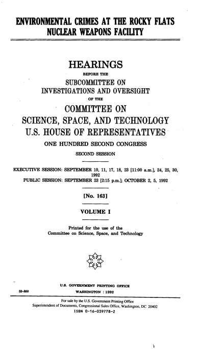 handle is hein.cbhear/ecrfn0001 and id is 1 raw text is: ENVIRONMENTAL CRIMES AT THE ROCKY FLATS
NUCLEAR WEAPONS FACILITY
HEARINGS
BEFORE THE
SUBCOMMITTEE ON
INVESTIGATIONS AND OVERSIGHT
OF THE
COMMITTEE ON
SCIENCE, SPACE, AND TECHNOLOGY
U.S. HOUSE OF REPRESENTATIVES
ONE HUNDRED SECOND CONGRESS
SECOND SESSION
EXECUTIVE SESSION: SEPTE1MIBER 10, 11, 17, 18, 23 [11:00 a.m.], 24, 25, 30,
1992
PUBLIC SESSION: SEPTEMBER 23 [2:15 p.m.]; OCTOBER 2, 5, 1992
[No. 163]
VOLUME I
Printed for the use of the
Committee on Science, Space, and Technology
U.S. GOVERNMENT PRINTING OPPICE
WASHINGTON : 1992
For sale by the U.S. Government Printing Office
Superintendent of Documents, Congressional Sales Office, Washington, DC 20402
ISBN 0-16-039778-2


