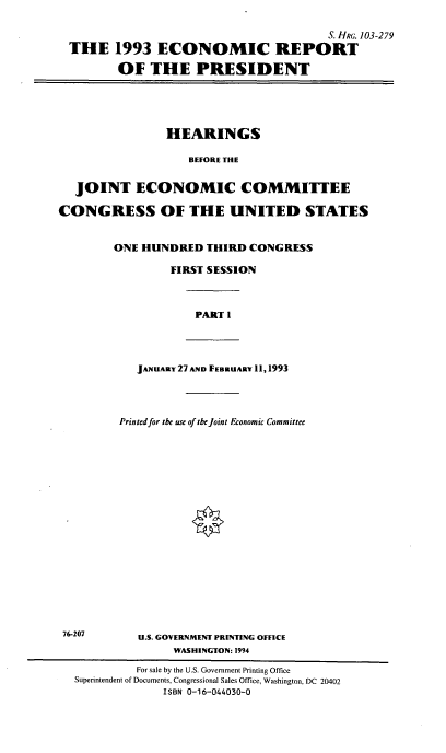handle is hein.cbhear/ecrptp0001 and id is 1 raw text is: S. HRG. 103-279
THE 1993 ECONOMIC REPORT
OF THE PRESIDENT

HEARINGS
BEFORE THE
JOINT ECONOMIC COMMITTEE
CONGRESS OF THE UNITED STATES
ONE HUNDRED THIRD CONGRESS
FIRST SESSION

PART 1

JANUARY 27 AND FEBRUARY 11, 1993

Printed for the use of tbe joint Economic Committee
U.S. GOVERNMENT PRINTING OFFICE
WASHINGTON: 1994

76-207

For sale by the U.S. Government Printing Office
Supeintendent of Documents, Congressional Sales Office, Washington, DC 20402
ISBN 0-16-044030-0


