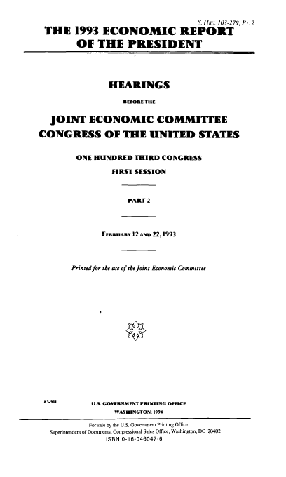 handle is hein.cbhear/ecrptpii0001 and id is 1 raw text is: S. Hk;. 103-279, Pi. 2
THE 1993 ECONOMIC REPORT
OF THE PRESIDENT

HEARINGS
BEFORE THE
JOINT ECONOMIC COMMITTEE
CONGRESS OF THE UNITED STATES
ONE HUNDRED THIRD CONGRESS
FIRST SESSION

PART 2

FEBRUARY 12 AND 22,1993

Printed for the use of the Joint Economic Committee
U.S. GOVERNMENT PRINTING OFFICE
WASHINGTON: 1994

83-911

For sale by the U.S. Government Printing Office
Superintendent of Documents, Congressional Sales Office, Washington, DC 20402
ISBN 0-1 6-046047-6


