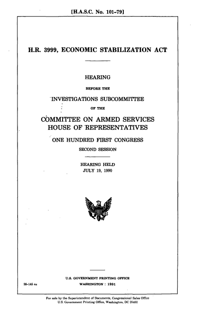 handle is hein.cbhear/ecstaba0001 and id is 1 raw text is: [H.A.S.C. No. 101-791

H.R. 3999, ECONOMIC STABILIZATION ACT
HEARING
BEFORE THE
INVESTIGATIONS SUBCOMMITTEE
: :OF THE
COMMITTEE ON ARMED SERVICES
HOUSE OF REPRESENTATIVES
ONE HUNDRED FIRST CONGRESS
SECOND SESSION
HEARING HELD
JULY 19, 1990

U.S. GOVERNMENT PRINTING OFFICE
WASHINGTON : 1991

38-145 t

For sale by the Superintendent of Documents, Congressional Sales Office
U.S. Government Printing Office, Washington, DC 20402



