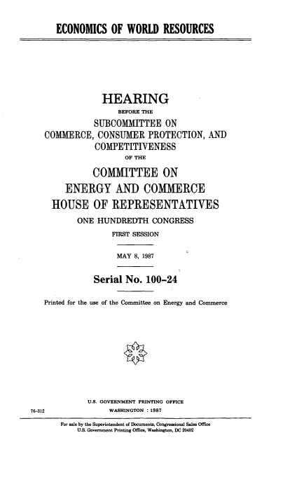 handle is hein.cbhear/ecwdr0001 and id is 1 raw text is: ECONOMICS OF WORLD RESOURCES

HEARING
BEFORE THE
SUBCOMMITTEE ON
COMMERCE, CONSUMER PROTECTION, AND
COMPETITIVENESS
OF THE
COMMITTEE ON
ENERGY AND COMMERCE
HOUSE OF REPRESENTATIVES
ONE HUNDREDTH CONGRESS
FIRST SESSION

MAY 8, 1987

Serial No. 100-24
Printed for the use of the Committee on Energy and Commerce

U.S. GOVERNMENT PRINTING OFFICE
WASHINGTON : 1987

For sale by the Superintendent of Documents, Congressional Sales Office
U.S. Government Printing Office, Washington, DC 20402

76-312


