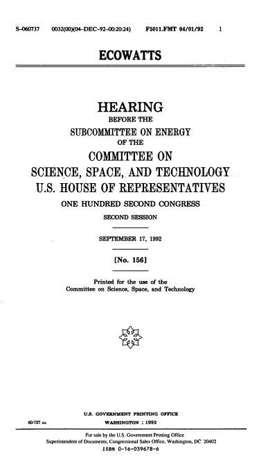 handle is hein.cbhear/ecwts0001 and id is 1 raw text is: S-060737    0032(00XO4-DEC-92-0:20:24)

ECOWATTS

HEARING
BEFORE THE
SUBCOMMITTEE ON ENERGY
OF THE
COMMITTEE ON
SCIENCE, SPACE, AND TECHNOLOGY
U.S. HOUSE OF REPRESENTATIVES
ONE HUNDRED SECOND CONGRESS
SECOND SESSION
SEPTEMBER 17, 1992
[No. 156]
Printed for the use of the
Committee on Science, Space, and Technology

60-737 as

U.S. GOVERNMENT PRINTING OFFICE
WASHINGTON : 1992

For sale by the U.S. Government Printing Office
Superintendent of Documents, Congressional Sales Office, Washington, DC 20402
ISBN 0-16-039678-6

F5011.FMT 04/01/92         1


