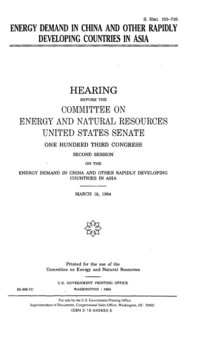 handle is hein.cbhear/edcordca0001 and id is 1 raw text is: S. HRG. 103-735
ENERGY DEMAND IN CHINA AND OTHER RAPIDLY
DEVELOPING COUNTRIES IN ASIA

HEARING
BEFORE THE
COMMITTEE ON
ENERGY AND NATURAL RESOURCES
UNITED STATES SENATE
ONE HUNDRED THIRD CONGRESS
SECOND SESSION
ON THE
ENERGY DEMAND IN CHINA AND OTHER RAPIDLY DEVELOPING
COUNTRIES IN ASIA

82-926 CC

MARCH 16, 1994
Printed for the use of the
Committee on Energy and Natural Resources
U.S. GOVERNMENT PRINTING OFFICE
WASHINGTON : 1994

For sale by the U.S. Government Printing Office
Superintendent of Documents, Congressional Sales Office, Washington, DC 20402
ISBN 0-16-045893-5


