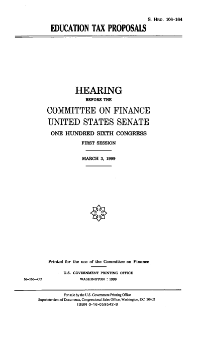 handle is hein.cbhear/edctxp0001 and id is 1 raw text is: S. HRG. 108-164
EDUCATION TAX PROPOSALS

HEARING
BEFORE THE
COMMITTEE ON FINANCE
UNITED STATES SENATE
ONE HUNDRED SIXTH CONGRESS
FIRST SESSION
MARCH 3, 1999

Printed for the use of the Committee on Finance
U.S. GOVERNMENT PRINTING OFFICE
WASHINGTON : 1999

58-156-CC

For sale by the U.S. Government Printing Office
Superintendent of Documents, Congressional Sales Office, Washington, DC 20402
ISBN 0-16-059542-8


