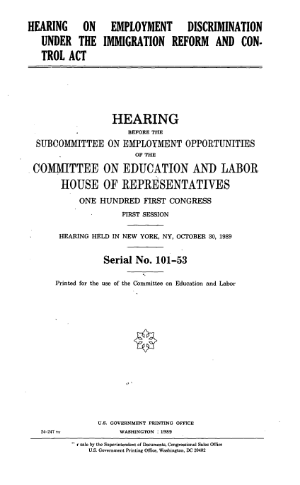 handle is hein.cbhear/edorca0001 and id is 1 raw text is: HEARING ON
UNDER THE
TROL ACT

EMPLOYMENT DISCRIMINATION
IMMIGRATION REFORM AND CON-

HEARING
*             BEFORE THE
SUBCOMMITTEE ON EMPLOYMENT OPPORTUNITIES
OF THE
COMMITTEE ON EDUCATION AND LABOR
HOUSE OF REPRESENTATIVES
ONE HUNDRED FIRST CONGRESS
FIRST SESSION
HEARING HELD IN NEW YORK, NY, OCTOBER 30, 1989
Serial No. 101-53
Printed for the use of the Committee on Education and Labor
U.S. GOVERNMENT PRINTING OFFICE
24-247               WASHINGTON : 1989
r sale by the Superintendent of Documents, Congressional Sales Office
U.S. Government Printing Office, Washington, DC 20402


