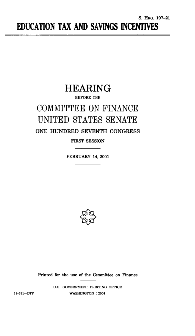 handle is hein.cbhear/edtxsi0001 and id is 1 raw text is: S. HRG. 107-21
EDUCATION TAX AND SAVINGS INCENTIVES

HEARING
BEFORE THE
COMMITTEE ON FINANCE
UNITED STATES SENATE
ONE HUNDRED SEVENTH CONGRESS
FIRST SESSION
FEBRUARY 14, 2001
Printed for the use of the Committee on Finance
U.S. GOVERNMENT PRINTING OFFICE
WASHINGTON : 2001

71-331-DTP


