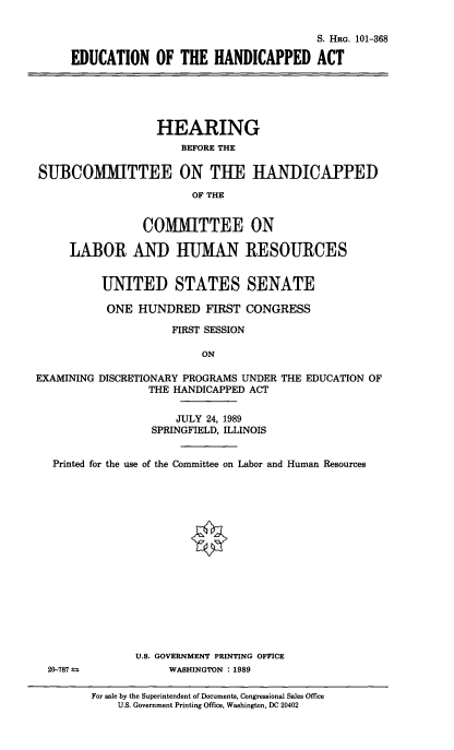 handle is hein.cbhear/educhap0001 and id is 1 raw text is: 

                                     S. HRG. 101-368

EDUCATION OF THE HANDICAPPED ACT


                  HEARING
                      BEFORE THE

SUBCOMMITTEE ON THE HANDICAPPED

                        OF THE


                COMMITTEE ON

     LABOR AND HUMAN RESOURCES


          UNITED STATES SENATE

          ONE HUNDRED FIRST CONGRESS

                     FIRST SESSION

                         ON

EXAMINING DISCRETIONARY PROGRAMS UNDER THE EDUCATION OF
                 THE HANDICAPPED ACT


                     JULY 24, 1989
                 SPRINGFIELD, ILLINOIS


   Printed for the use of the Committee on Labor and Human Resources


U.S. GOVERNMENT PRINTING OFFICE
     WASHINGTON : 1989


20-787 ±=


For sale by the Superintendent of Documents, Congressional Sales Office
    U.S. Government Printing Office, Washington, DC 20402



