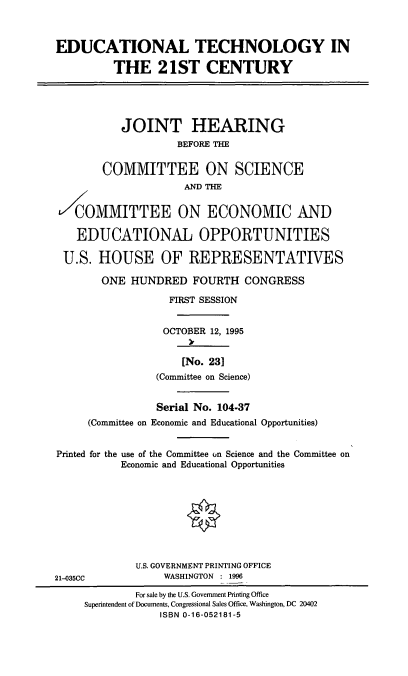 handle is hein.cbhear/edutc0001 and id is 1 raw text is: EDUCATIONAL TECHNOLOGY IN
THE 21ST CENTURY
JOINT HEARING
BEFORE THE
COMMITTEE ON SCIENCE
AND THE
COMMITTEE ON ECONOMIC AND
EDUCATIONAL OPPORTUNITIES
U.S. HOUSE OF REPRESENTATIVES
ONE HUNDRED FOURTH CONGRESS
FIRST SESSION
OCTOBER 12, 1995
[No. 231
(Committee on Science)
Serial No. 104-37
(Committee on Economic and Educational Opportunities)
Printed for the use of the Committee on Science and the Committee on
Economic and Educational Opportunities
U.S. GOVERNMENT PRINTING OFFICE
21-035CC             WASHINGTON : 1996
For sale by the U.S. Government Printing Office
Superintendent of Documents, Congressional Sales Office, Washington, DC 20402
ISBN 0-16-052181-5


