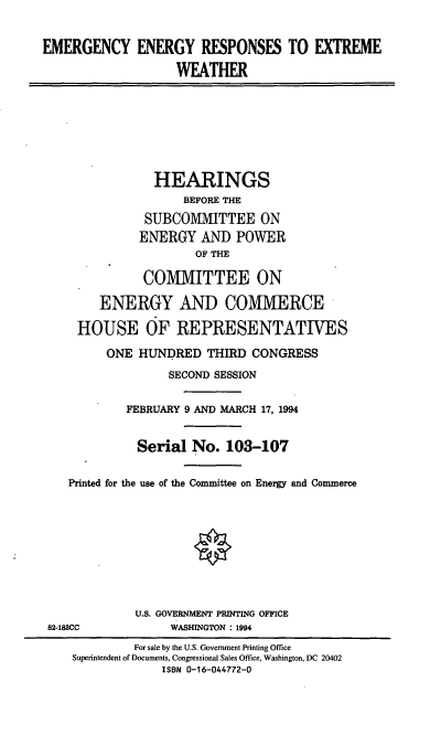 handle is hein.cbhear/eerew0001 and id is 1 raw text is: EMERGENCY ENERGY RESPONSES TO EXTREME
WEATHER

HEARINGS
BEFORE THE
SUBCOMMITTEE ON
ENERGY AND POWER
OF THE
COMMITTEE ON
ENERGY AND COMMIERCE
HOUSE OF REPRESENTATIVES
ONE HUNDRED THIRD CONGRESS
SECOND SESSION
FEBRUARY 9 AND MARCH 17, 1994
Serial No. 103-107
Printed for the use of the Committee on Energy and Commerce

U.S. GOVERNMENT PRINTING OFFICE
WASHINGTON : 1994

82-188CC

For sale by the U.S. Government Printing Office
Superintendent of Documents, Congressional Sales Office, Washington, DC 20402
ISBN 0-16-044772-0


