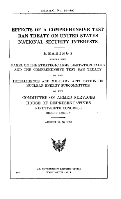 handle is hein.cbhear/efcomt0001 and id is 1 raw text is: l[H.A.S.C. No. 95-89]

EFFECTS OF A COMPREHENSIVE TEST
BAN TREATY ON UNITED STATES
NATIONAL SECURITY INTERESTS
HEARINGS
BEFORE THE
PANEL ON THE STRATEGIC ARMS LIMITATION TALKS
AND THE COMPREHENSIVE TEST BAN TREATY
OF THE
INTELLIGENCE AND MILITARY APPLICATION OF
NUCLEAR ENERGY SUBCOMMITTEE
OF THE
COMMITTEE ON ARMED SERVICES
HOUSE OF REPRESENTATIVES
NINETY-FIFTH CONGRESS
SECOND SESSION
AUGUST 14, 15, 1978
U.S. GOVERNMENT PRINTING OFFICE
33-4W7       WASHINGTON : 1978


