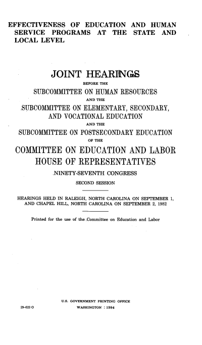 handle is hein.cbhear/efduhstlol0001 and id is 1 raw text is: 


EFFECTIVENESS OF EDUCATION AND HUMAN
  SERVICE PROGRAMS AT THE STATE AND
  LOCAL LEVEL





            JOINT HEARINGS
                    BEFORE THE
       SUBCOMMITTEE ON HUMAN RESOURCES
                     AND THE
   ,SUBCOMMITTEE ON ELEMENTARY, SECONDARY,
           AND VOCATIONAL EDUCATION
                     AND THE
   SUBCOMMITTEE ON POSTSECONDARY EDUCATION
                      OF THE

  COMMITTEE ON EDUCATION AND LABOR

       HOUSE OF REPRESENTATIVES

            -NINETY-SEVENTH CONGRESS
                  SECOND SESSION

  HEARINGS HELD IN RALEIGH, NORTH CAROLINA ON SEPTEMBER 1,
    AND CHAPEL HILL, NORTH CAROLINA ON SEPTEMBER 2,1982


      Printed for the use of the Committee on Education and Labor














              U.S. GOVERNMENT PRINTING OFFICE


29-6230O


WASHINGTON : 1984


