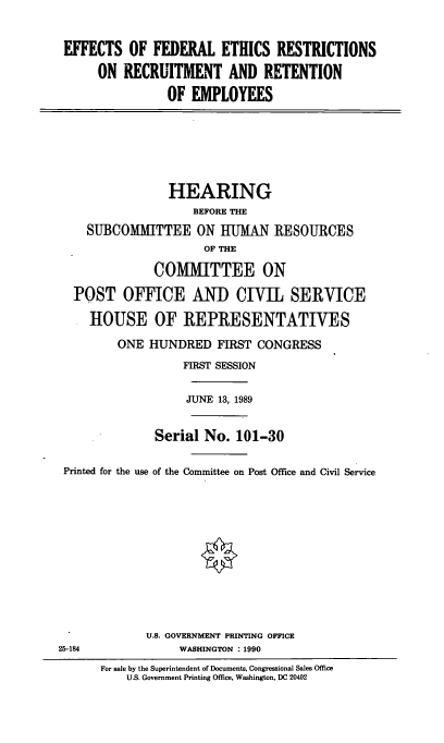 handle is hein.cbhear/efedeth0001 and id is 1 raw text is: EFFECTS OF FEDERAL ETHICS RESTRICTIONS
ON RECRUITMENT AND RETENTION
OF EMPLOYEES

HEARING
BEFORE THE
SUBCOMMITTEE ON HUMAN RESOURCES
OF THE
COMMITTEE ON
POST OFFICE ANID CIVIL SERVICE
HOUSE OF REPRESENTATIVES
ONE HUNDRED FIRST CONGRESS
FIRST SESSION
JUNE 13, 1989
Serial No. 101-30
Printed for the use of the Committee on Post Office and Civil Service
U.S. GOVERNMENT PRINTING OFFICE
25-184            WASHINGTON : 1990

For sale by the Superintendent of Documents, Congressional Sales Office
U.S. Government Printing Office, Washington, DC 20402


