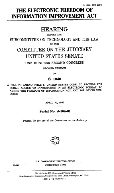 handle is hein.cbhear/efiia0001 and id is 1 raw text is: S. HRG. 102-1098
THE ELECTRONIC FREEDOM OF
INFORMATION IMPROVEMENT ACT

SUBCOMMITTEE

HEARING
BEFORE THE
ON TECHNOLOGY AND THE LAW
OF THE

COMMITTEE ON THE JUDICIARY
UNITED STATES SENATE
ONE HUNDRED SECOND CONGRESS
SECOND SESSION
ON
S. 1940
A BILL TO AMEND TITLE 5, UNITED STATES CODE, TO PROVIDE FOR
PUBLIC ACCESS TO INFORMATION IN AN ELECTRONIC FORMAT, TO
AMEND THE FREEDOM OF INFORMATION ACT, AND FOR OTHER PUR-
POSES

66-243

APRIL 30, 1992
Serial No. J-102-61
Printed for the use of the Committee on the Judiciary
U.S. GOVERNMENT PRINTING OFFICE
WASHINGTON : 1993

For sale by the U.S. Government Printing Office
Superintendent of Documents, Congressional Sales Office, Washington, DC 20402
ISBN 0-16-041099-1


