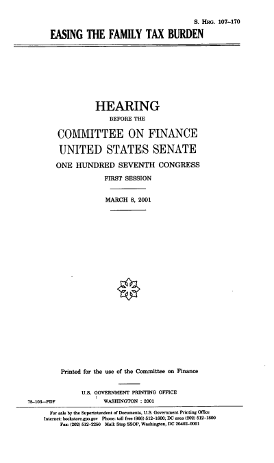 handle is hein.cbhear/efmtxb0001 and id is 1 raw text is: S. HRG. 107-170
EASING THE FAMILY TAX BURDEN

HEARING
BEFORE THE
COMMITTEE ON FINANCE
UNITED STATES SENATE
ONE HUNDRED SEVENTH CONGRESS
FIRST SESSION
MARCH 8, 2001
Printed for the use of the Committee on Finance
U.S. GOVERNMENT PRINTING OFFICE
75-103-PDF             WASHINGTON : 2001
For sale by the Superintendent of Documents, U.S. Government Printing Office
Internet: bookstore.gpo.gov Phone: toll free (866) 512-1800; DC area (202) 512-1800
Fax: (202) 512-2250 Mail: Stop SSOP, Washington, DC 20402-0001


