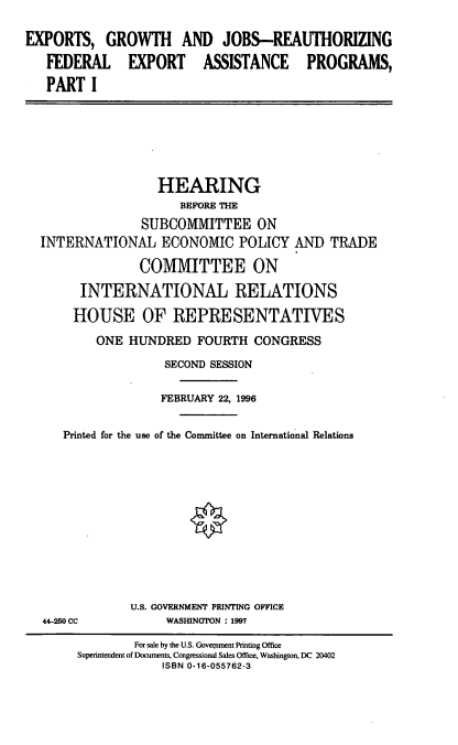 handle is hein.cbhear/egjr0001 and id is 1 raw text is: EXPORTS, GROWTH AND JOBS-REAUTHORIZING
FEDERAL EXPORT ASSISTANCE PROGRAMS,
PART I

HEARING
BEFORE THE
SUBCOMMITTEE ON
INTERNATIONAL ECONOMIC POLICY AND TRADE
COMMITTEE ON
INTERNATIONAL RELATIONS
HOUSE OF REPRESENTATIVES
ONE HUNDRED FOURTH CONGRESS
SECOND SESSION
FEBRUARY 22, 1996
Printed for the use of the Committee on International Relations

44-250 CC

U.S. GOVERNMENT PRINTING OFFICE
WASHINGTON : 1997

For sale by the U.S. Govenment Printing Office
Superintendent of Documents, Congressional Sales Office, Washington, DC 20402
ISBN 0-16-055762-3


