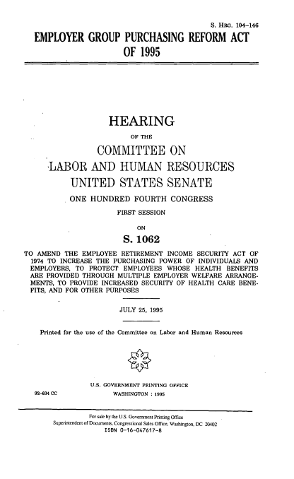 handle is hein.cbhear/egpra0001 and id is 1 raw text is: S. HRG. 104-146
EMPLOYER GROUP PURCHASING REFORM ACT
OF 1995
HEARING
OF THE
COMMITTEE ON
'LABOR AND HUMAN RESOURCES
UNITED STATES SENATE
ONE HUNDRED FOURTH CONGRESS
FIRST SESSION
ON
S. 1062
TO AMEND THE EMPLOYEE RETIREMENT INCOME SECURITY ACT OF
1974 TO INCREASE THE PURCHASING POWER OF INDIVIDUALS AND
EMPLOYERS, TO PROTECT EMPLOYEES WHOSE HEALTH BENEFITS
ARE PROVIDED THROUGH MULTIPLE EMPLOYER WELFARE ARRANGE-
MENTS, TO PROVIDE INCREASED SECURITY OF HEALTH CARE BENE-
FITS, AND FOR OTHER PURPOSES
JULY 25, 1995
Printed for the use of the Committee on Labor and Human Resources
U.S. GOVERNMENT PRINTING OFFICE
92-634 CC          WASHINGTON : 1995
For sale by the U.S. Government Printing Office
Superintendent of Documents, Congressional Sales Office, Washington, DC 20402
ISBN 0-16-047617-8


