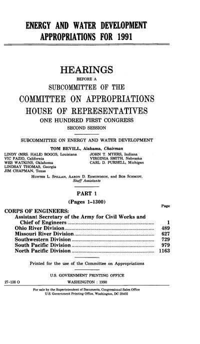 handle is hein.cbhear/egywi0001 and id is 1 raw text is: ENERGY AND WATER DEVELOPMENT
APPROPRIATIONS FOR 1991
HEARINGS
BEFORE A
SUBCOMMITTEE OF THE
COMMITTEE ON APPROPRIATIONS
HOUSE OF REPRESENTATIVES
ONE HUNDRED FIRST CONGRESS
SECOND SESSION
SUBCOMMITTEE ON ENERGY AND WATER DEVELOPMENT
TOM BEVILL, Alabama, Chairman
LINDY (MRS. HALE) BOGGS, Louisiana    JOHN T. MYERS, Indiana
VIC FAZIO, California                 VIRGINIA SMITH, Nebraska
WES WATKINS, Oklahoma                 CARL D. PURSELL, Michigan
LINDSAY THOMAS, Georgia
JIM CHAPMAN, Texas
HUNTER L. SPILLAN, AARON D. EDMONDSON, and BoB SCHMIDT,
Staff Assistants
PART 1
(Pages 1-1300)
Page
CORPS OF ENGINEERS:
Assistant Secretary of the Army for Civil Works and
Chief  of  E ngineers  ................................................................  1
O hio  R iver  D ivision  ..................................................................  489
M issouri River  Division  ...........................................................  627
Southwestern    D ivision  .............................................................  729
South  Pacific  Division  .............................................................  979
North  Pacific  Division  .............................................................  1163
Printed for the use of the Committee on Appropriations
U.S. GOVERNMENT PRINTING OFFICE
27-1380                     WASHINGTON : 1990
For sale by the Superintendent of Documents, Congressional Sales Office
U.S. Government Printing Office, Washington, DC 20402


