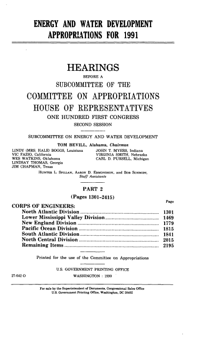 handle is hein.cbhear/egywii0001 and id is 1 raw text is: ENERGY AND WATER DEVELOPMENT
APPROPRIATIONS FOR 1991
HEARINGS
BEFORE A
SUIBCOMMITTEE OF THE
COMMITTEE ON APPROPRIATIONS
HOUSE OF REPRESENTATIWES
ONE HUNDRED FIRST CONGRESS
SECOND SESSION
SUBCOMMITTEE ON ENERGY AND WATER DEVELOPMENT
TOM BEVILL, Alabama, Chairman
LINDY (MRS. HALE) BOGGS, Louisiana  JOHN T. MYERS, Indiana
VIC FAZIO, California             VIRGINIA SMITH, Nebraska
WES WATKINS, Oklahoma             CARL D. PURSELL, Michigan
LINDSAY THOMAS, Georgia
JIM CHAPMAN, Texas
HUNTER L. SPILLAN, AARON D. EDMONDSON, and BoB SCHMIDT,
Staff Assistants
PART 2
(Pages 1301-2415)
Page
CORPS OF ENGINEERS:
North Atlantic Division ..........      ................  1301
Lower M  ississippi Valley  Division ........................................  1469
New  England  D ivision  .............................................................  1779
Pacific  O cean  Division  ............................................................  1815
South  Atlantic  D ivision  ...........................................................  1841
N orth  Central  Division  ............................................................  2015
R em aining  Item s  .......................................................................  2195
Printed for the use of the Committee on Appropriations
U.S. GOVERNMENT PRINTING OFFICE
27-6420                  WASHINGTON : 1990

For sale by the Superintendent of Documents, Congressional Sales Office
U.S, Government Printing Office, Washington, DC 20402


