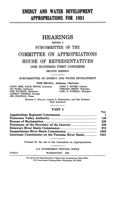 handle is hein.cbhear/egywiii0001 and id is 1 raw text is: ENERGY AND WATER DEVELOPMENT
APPROPRIATIONS FOR 1991
HEARINGS
BEFORE A
SUBCOMITTEE OF THE
COMMITTEE ON APPROPRIATIONS
HOUSE OF REPRESENTATIVES
ONE HUNDRED FIRST CONGRESS
SECOND SESSION
SUBCOMMITTEE ON ENERGY AND WATER DEVELOPMENT
TOM BEVILL, Alabama, Chairman
LINDY (MRS. HALE) BOGGS, Louisiana  JOHN T. MYERS, Indiana
VIC FAZIO, California              VIRGINIA SMITH, Nebraska
WES WATKINS, Oklahoma              CARL D. PURSELL, Michigan
LINDSAY THOMAS, Georgia
JIM CHAPMAN, Texas
HUNTER L. SPILLAN, AARON D. EDMONDSON, and BOB SCHMIDT,
Staff Assistants
PART 3
Page
Appalachian  Regional Commission ..............................................  1
Tennessee  Valley  Authority ............................................................  139
Bureau  of  Reclam ation  ...................................................................  339
Testimony of the Secretary of the Interior .................................  339
Delaware River Basin   Commission  ..............................................  975
Susquehanna River Basin Commission ....................................... 1005
Interstate Commission on the Potomac River Basin ............... 1031
Printed for the use of the Committee on Appropriations
U.S. GOVERNMENT PRINTING OFFICE
27-823 0                  WASHINGTON : 1990

For sale by the Superintendent of Documents, Congressional Sales Office
U.S. Government Printing Office, Washington, DC 20402


