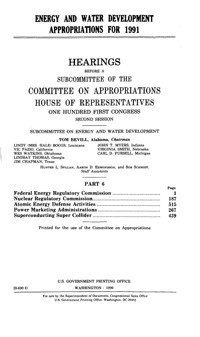 handle is hein.cbhear/egywvi0001 and id is 1 raw text is: ENERGY AND WATER DEVELOPMENT
APPROPRIATIONS FOR 1991
HEARINGS
BEFORE A
SUBCOMMITTEE OF THE
COMMITTEE ON APPROPRIATIONS
HOUSE OF REPRESENTATIVES
ONE HUNDRED FIRST CONGRESS
SECOND SESSION
SUBCOMMITTEE ON ENERGY AND WATER DEVELOPMENT
TOM BEVILL, Alabama, Chairman
LINDY (MRS. HALE) BOGGS, Louisiana  JOHN T. MYERS, Indiana
VIC FAZIO, California               VIRGINIA SMITH, Nebraska
WES WATKINS, Oklahoma               CARL D. PURSELL, Michigan
LINDSAY THOMAS, Georgia
JIM CHAPMAN, Texas
HUNTER L. SPILLAN, AARON D. EDMONDSON, and BOB SCHMIITr,
Staff Assistants
PART 6
Page
Federal Energy Regulatory Commission ....................................  I
Nuclear  Regulatory  Com  m ission ...................................................  187
Atomic  Energy   Defense  Activities ................................................  515
Power Marketing    Administrations ...............................................  267
Superconducting    Super  Collider ...................................................  439
Printed for the use of the Committee on Appropriations
U.S. GOVERNMENT PRINTING OFFICE
28-6900                    WASHINGTON : 1990
For sale by the Superintendent of Documents, Congressional Sales Office
U.S. Government Printing Office, Washington, DC 20402


