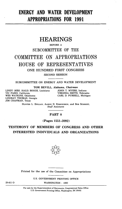handle is hein.cbhear/egywviii0001 and id is 1 raw text is: ENERGY AND WATER DEVELOPMENT
APPROPRIATIONS FOR           1991
HEARINGS
BEFORE A
SUBCOMMITTEE OF TUE
COMMITTEE ON APPROPRIATIONS
HOUSE OF REPRESENTATIVES
ONE HUNDRED FIRST CONGRESS
SECOND SESSION
SUBCOMMITTEE ON ENERGY AND WATER DEVELOPMENT
TOM BEVILL, Alabama, Chairman
LINDY (MRS. HALE) BOGGS, Louisiana  JOHN T. MYERS, Indiana
VIC FAZIO, California           VIRGINIA SMITH, Nebraska
WES WATKINS, Oklahoma           CARL D. PURSELL, Michigan
LINDSAY THOMAS, Georgia
JIM CHAPMAN, Texas
HUNTER L. SPILLAN, AARON D. EDMONDSON, and BOB SCHMIDT,
Staff Assistants
PART 8
(Pages 1551-3092)
TESTIMONY OF MEMBERS OF CONGRESS AND OTHER
INTERESTED INDIVIDUALS AND ORGANIZATIONS
Printed for the use of the Committee on Appropriations
U.S. GOVERNMENT PRINTING OFFICE
29-451 0               WASHINGTON : 1990
For sale by the Superintendent of Documents, Congressional Sales Office
U.S. Government Printing Office, Washington, DC 20402


