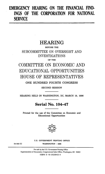 handle is hein.cbhear/ehffcns0001 and id is 1 raw text is: EMERGENCY HEARING ON THE FINANCIAL FIND-
INGS OF THE CORPORATION FOR NATIONAL
SERVICE
HEARING
BEFORE THE
SUBCOMMITTEE ON OVERSIGHT AND
INVESTIGATIONS
OF THE
COMMITTEE ON ECONOMIC AND
EDUCATIONAL OPPORTUNITIES
HOUSE OF REPRESENTATIVES
ONE HUNDRED FOURTH CONGRESS
SECOND SESSION
HEARING HELD IN WASHINGTON, DC, MARCH 19, 1996
Serial No. 104-47
Printed for the use of the Committee on Economic and
Educational Opportunities
U.S. GOVERNMENT PRINTING OFFICE
24-045 CC          WASHINGTON : 1996
For sale by the U.S. Government Pinting Office
Superintendent of Documents, Congressional Sales Office, Washington, DC 20402
ISBN 0-16-052643-4



