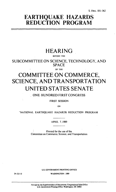 handle is hein.cbhear/ehredp0001 and id is 1 raw text is: S. HRG. 101-362
EARTHQUAKE HAZARDS
REDUCTION PROGRAM
HEARING
BEFORE THE
SUBCOMMITTEE ON SCIENCE, TECHNOLOGY, AND
SPACE
OF THE
COMMITTEE ON COMMERCE,
SCIENCE, AND TRANSPORTATION
UNITED STATES SENATE
ONE- HUNDRED FIRST CONGRESS
FIRST SESSION
ON
'NATIONAL EARTHQUAKE HAZARDS REDUCTION PROGRAM
APRIL 7. 1989
.     Printed for the use of the
Committee on Commerce. Science, and Transportation
U.S. GOVERNMENT PRINTING OFFICE
24-223 0          WASHINGTON: 1989

For sale by the Superintendent of Documents. Congressional Sales Office
U.S. Government Printing Office. Washington. DC 20402



