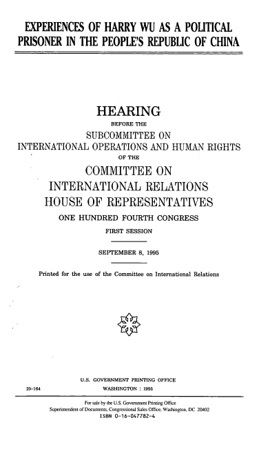 handle is hein.cbhear/ehwpp0001 and id is 1 raw text is: EXPERIENCES OF HARRY WU AS A POLITICAL
PRISONER IN THE PEOPLE'S REPUBLIC OF CHINA

HEARING
BEFORE THE
SUBCOMMITTEE ON
INTERNATIONAL OPERATIONS AND HUMAN RIGHTS
OF THE
COMMITTEE ON
INTERNATIONAL RELATIONS
HOUSE OF REPRESENTATIVES
ONE HUNDRED FOURTH CONGRESS
FIRST SESSION
SEPTEMBER 8, 1995
Printed for the use of the Committee on International Relations

U.S. GOVERNMENT PRINTING OFFICE
WASHINGTON : 1995

20-164

For sale by the U.S. Government Printing Office
Superintendent of Documents, Congressional Sales Office, Washington, DC 20402
ISBN 0-16-047782-4


