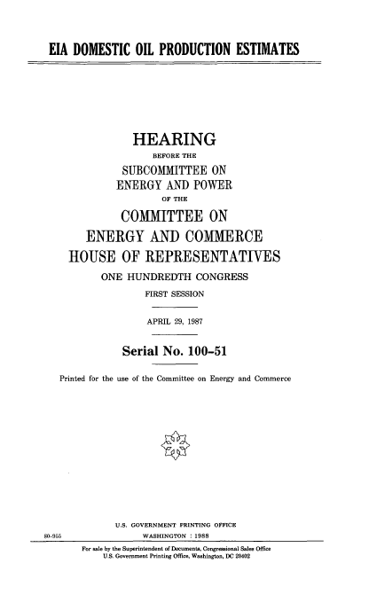 handle is hein.cbhear/eiadop0001 and id is 1 raw text is: EIA DOMESTIC OIL PRODUCTION ESTIMATES

HEARING
BEFORE THE
SUBCOMMITTEE ON
ENERGY AND POWER
OF THE
COMMITTEE ON
ENERGY AND COMMERCE
HOUSE OF REPRESENTATIVES
ONE HUNDREDTH CONGRESS
FIRST SESSION
APRIL 29, 1987
Serial No. 100-51
Printed for the use of the Committee on Energy and Commerce

80-955

U.S. GOVERNMENT PRINTING OFFICE
WASHINGTON : 1988
For sale by the Superintendent of Documents, Congressional Sales Office
U.S. Government Printing Office, Washington, DC 20402


