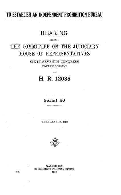 handle is hein.cbhear/eidpb0001 and id is 1 raw text is: 


TO ESTABLISH AN INDEPENDENT PROHIBITION BUREAU



               HEARING
                   BEFORE

  THE COMMITTEE ON THE JUDICIARY

      HOUSE OF REPRESENTATIVES


SIXTY-SEVENT1I CONGRESS
     FOURTH SESSION
          ON

    H. R. 12035


    Serial 50




    FEBRUARY 19, 1923




       *





     WASHINGTON
GOVERNMENT PRINTING OFFICE


