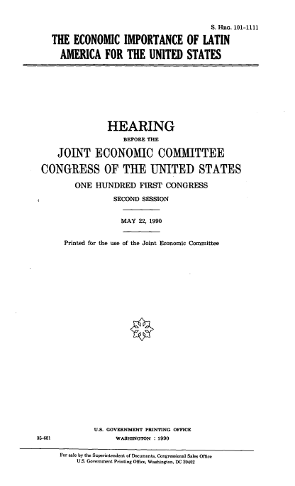 handle is hein.cbhear/eila0001 and id is 1 raw text is: S. HRG. 101-1111
THE ECONOMIC IMPORTANCE OF LATIN
AMERICA FOR THE UNITED STATES

HEARING
BEFORE THE
JOINT ECONOMIC COMMITTEE
CONGRESS OF THE UNITED STATES
ONE HUNDRED FIRST CONGRESS
SECOND SESSION
MAY 22, 1990
Printed for the use of the Joint Economic Committee

U.S. GOVERNMENT PRINTING OFFICE
WASHINGTON : 1990

35-681

For sale by the Superintendent of Documents, Congressional Sales Office
U.S. Government Printing Office, Washington, DC 20402


