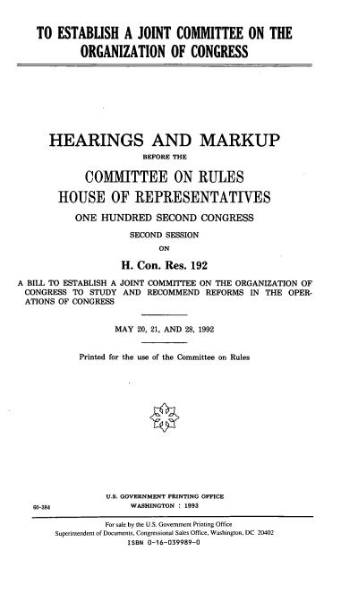 handle is hein.cbhear/ejcoc0001 and id is 1 raw text is: TO ESTABUSH A JOINT COMMITTEE ON THE
ORGANIZATION OF CONGRESS

HEARINGS AND MARKUP
BEFORE THE
COMMITTEE ON RULES
HOUSE OF REPRESENTATIVES
ONE HUNDRED SECOND CONGRESS
SECOND SESSION
ON
H. Con. Res. 192
A BILL TO ESTABLISH A JOINT COMMITTEE ON THE ORGANIZATION OF
CONGRESS TO STUDY AND RECOMMEND REFORMS IN THE OPER-
ATIONS OF CONGRESS

60-384

MAY 20, 21, AND 28, 1992
Printed for the use of the Committee on Rules
U.S. GOVERNMENT PRINTING OFFICE
WASHINGTON : 1993

For sale by the U.S. Government Printing Office
Superintendent of Documents, Congressional Sales Office, Washington, DC 20402
ISBN 0-16-039989-0


