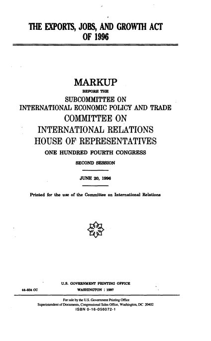 handle is hein.cbhear/ejga0001 and id is 1 raw text is: THE EXPORIS, JOBS, AND GROWIH ACT
OF 1996

MARKUP
BEFORE THE
SUBCOMMITTEE ON
INTERNATIONAL ECONOMIC POLICY AND TRADE
COMMITTEE ON
INTERNATIONAL RELATIONS
HOUSE OF REPRESENTATIVES
ONE HUNDRED FOURTH CONGRESS
SECOND SESSION
JUNE 20, 1996
Printed for the use of the Committee on International Relations

44-834 CC

U.S. GOVERNMENT PRINTING OFFICE
WASHINGTON : 1997

For sale by the U.S. Goverment Printing Office
Superintendent of Documents, Congressional Sales Office, Washington, DC 20402
ISBN 0-16-056072-1


