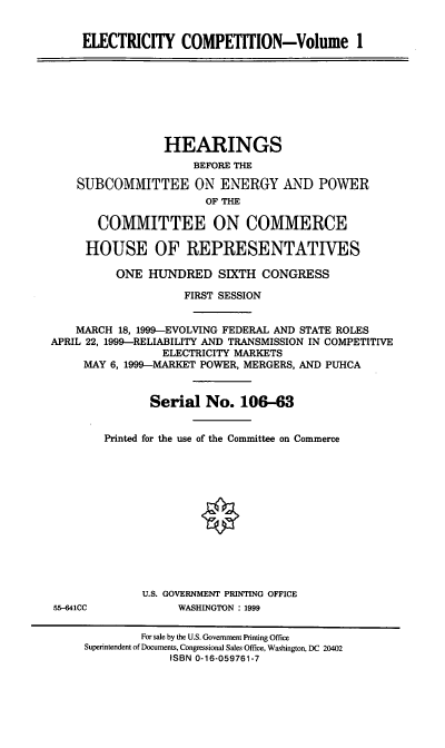handle is hein.cbhear/eleci0001 and id is 1 raw text is: ELECTRICITY COMPETITION-Volume I

HEARINGS
BEFORE THE
SUBCOMMITTEE ON ENERGY AND POWER
OF THE
COMMITTEE ON COMMERCE
HOUSE OF REPRESENTATIVES
ONE HUNDRED SIXTH CONGRESS
FIRST SESSION
MARCH 18, 1999-EVOLVING FEDERAL AND STATE ROLES
APRIL 22, 1999-RELIABILITY AND TRANSMISSION IN COMPETITIVE
ELECTRICITY MARKETS
MAY 6, 1999-MARKET POWER, MERGERS, AND PUHCA
Serial No. 106-63
Printed for the use of the Committee on Commerce

U.S. GOVERNMENT PRINTING OFFICE
WASHINGTON : 1999

55--641CC

For sale by the U.S. Government Printing Office
Superintendent of Documents, Congressional Sales Office, Washington, DC 20402
ISBN 0-16-059761-7


