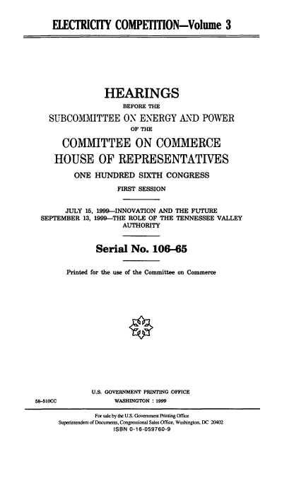 handle is hein.cbhear/eleciii0001 and id is 1 raw text is: ELECTRICITY COMPETITION-Volume 3

HEARINGS
BEFORE THE
SUBCOMMITTEE ON ENERGY AND POWER
OF THE
COMMITTEE ON COMMERCE
HOUSE OF REPRESENTATIVES
ONE HUNDRED SIXTH CONGRESS
FIRST SESSION
JULY 15, 1999-INNOVATION AND THE FUTURE
SEPTEMBER 13, 1999-THE ROLE OF THE TENNESSEE VALLEY
AUTHORITY
Serial No. 106-65

Printed for the use of the Committee on Commerce

U.S. GOVERNMENT PRINTING OFFICE
WASHINGTON : 1999

58-510CC

For sale by the U.S. Government Printing Office
Superintendent of Documents, Congressional Sales Office, Washington, DC 20402
ISBN 0-16-059760-9


