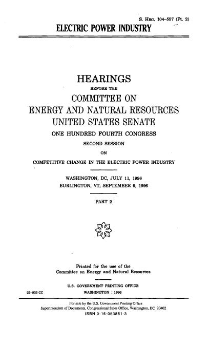 handle is hein.cbhear/elecpi0001 and id is 1 raw text is: S. HRG. 104-557 (Pt. 2)
ELECTRIC POWER INDUSTRY

HEARINGS
BEFORE THE
COMMITTEE ON
ENERGY AND NATURAL RESOURCES
UNITED STATES SENATE
ONE HUNDRED FOURTH CONGRESS
SECOND SESSION
ON
COMPETITIVE CHANGE IN THE ELECTRIC POWER INDUSTRY

WASHINGTON, DC, JULY 11, 1996
BURLINGTON, VT, SEPTEMBER 9, 1996

PART 2

27-33 CC

Printed for the use of the
Committee on Energy and Natural Resources
U.S. GOVERNMENT PRINTING OFFICE
WASHINGTON :1996

For sale by the U.S. Government Printing Office
Superintendent of Documents, Congressional Sales Office, Washington, DC 20402
ISBN 0-16-053851-3


