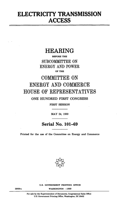 handle is hein.cbhear/electa0001 and id is 1 raw text is: ELECTRICITY TRANSMISSION
ACCESS

HEARING
BEFORE THE
SUBCOMMITTEE ON
ENERGY AND POWER
OF THE
COMMITTEE ON
ENERGY AND COMMERCE
HOUSE OF REPRESENTATWES
ONE HUNDRED FIRST CONGRESS
FIRST SESSION

MAY 24, 1989

Serial No. 101-69
Printed for the use of the Committee on Energy and Commerce
U.S. GOVERNMENT PRINTING OFFICE
23056i                   WASHINGTON : 1989

For sale by the Superintendent of Documents, Congressional Sales Office
U.S. Government Printing Office, Washington, DC 20402


