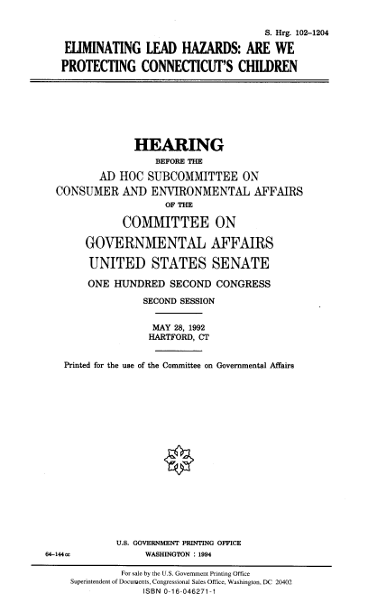 handle is hein.cbhear/elhct0001 and id is 1 raw text is: S. Hrg. 102-1204
ELIMINATING LEAD HAZARDS: ARE WE
PROTECTING CONNECTICUT'S CHILDREN

HEARING
BEFORE THE
AD HOC SUBCOMMITTEE ON
CONSUMER AND ENVIRONMENTAL AFFAIRS
OF THE
COMMITTEE ON
GOVERNMENTAL AFFAIRS
UNITED STATES SENATE
ONE HUNDRED SECOND CONGRESS
SECOND SESSION
MAY 28, 1992
HARTFORD, CT
Printed for the use of the Committee on Governmental Affairs
U.S. GOVERNMENT PRINTING OFFICE
64-144cc             WASHINGTON : 1994
For sale by the U.S. Government Printing Office
Superintendent of Documuents, Congressional Sales Office, Washington, DC 20402
ISBN 0-16-046271-1


