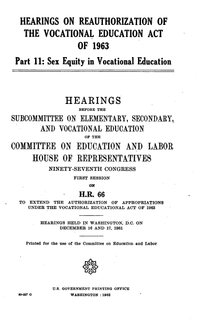 handle is hein.cbhear/elmnscvo0001 and id is 1 raw text is: 


  HEARINGS ON REAUTHORIZATION OF

  THE VOCATIONAL EDUCATION ACT

                  OF 1963

 Part 11: Sex Equity in Vocational Education






               HEARINGS
                  BEFORE THE
SUBCOMMITTEE ON ELEMENTARY, SECONDARY,
        AND VOCATIONAL EDUCATION
                    OF THE

COMMITTEE ON EDUCATION AND LABOR

      HOUSE OF REPRESENTATIVES
          NINETY-SEVENTH CONGRESS
                 FIRST SESSION
                     ON
                  H.R. 66
  TO EXTEND THE AUTHORIZATION OF APPROPRIATIONS
     UNDER THE VOCATIONAL EDUCATIONAL ACT OF 1963

        HEARINGS HELD IN WASHINGTON D.C. ON
             DECEMBER 16 AND 17, 1981

    Printed for the use of the Committee on Education and Labor







           U.S. GOVERNMENT PRINTING OFFICE
  89-W7 0       WASHINGTON :1982


