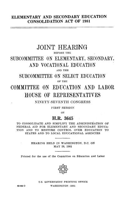 handle is hein.cbhear/elmscduat0001 and id is 1 raw text is: 




ELEMENTARY AND SECONDARY EDUCATION
        CONSOLIDATION ACT OF 1981








            JOINT HEARING
                   BEFORE THE

SUBCOMMITTEE ON ELEMENTARY, SECONDARY,

        AND VOCATIONAL EDUCATION
                    AND THE

    SUBCOMMITTEE ON SELECT EDUCATION
                     OF THE

COMMITTEE ON EDUCATION AND LABOR

      HOUSE OF REPRESENTATIVES

           NINETY-SEVENTH CONGRESS

                  FIRST SESSION
                      ON

                  H.R. 3645
   TO CONSOLIDATE AND SIMPLIFY THE ADMINISTIATION OF
   FEDERAL AID FOR ELEMENTARY AND SECONDARY EDUCA-
   TION AND TO RESTORE CONTROL OVER EDUCATION TO
      STATES AND TO LOCAL EDUCATIONAL AGENCIES


         HEARING HELD IN WASHINGTON, D.C. ON
                   MAY 28, 1981


     Printed for the use of the Committee on Education and Labor





                     0


            U.S. GOVERNMENT PRINTING OFFICE
   83-6650        WASHINGTON: 1981


