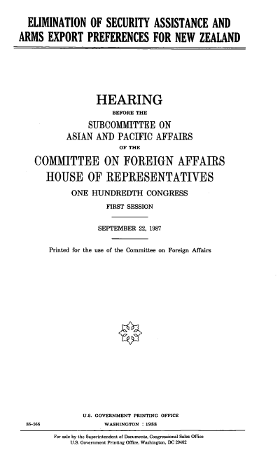 handle is hein.cbhear/elseca0001 and id is 1 raw text is: ELIMINATION OF SECURITY ASSISTANCE AND
ARMS EXPORT PREFERENCES FOR NEW ZEALAND

HEARING
BEFORE THE
SUBCOMMITTEE ON
ASIAN AND PACIFIC AFFAIRS
OF THE
COMMITTEE ON FOREIGN AFFAIRS
HOUSE OF REPRESENTATIVES
ONE HUNDREDTH CONGRESS
FIRST SESSION
SEPTEMBER 22, 1987
Printed for the use of the Committee on Foreign Affairs

U.S. GOVERNMENT PRINTING OFFICE
WASHINGTON : 1988

86-566

For sale by the Superintendent of Documents, Congressional Sales Office
U.S. Government Printing Office, Washington, DC 20402


