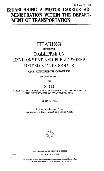 handle is hein.cbhear/emcadot0001 and id is 1 raw text is: S. HRG. 100-640
ESTABLISHING A MOTOR CARRIER AD-
MINISTRATION WITHIN THE DEPART-
MENT OF TRANSPORTATION

HEARING
BEFORE THE
COMMITTEE ON
ENVIRONMENT AND PUBLIC WORKS
UNITED STATES SENATE
ONE HUNDREDTH CONGRESS
SECOND SESSION
ON
S. 747
A BILL TO ESTABLISH A MOTOR CARRIER ADMINISTRATION IN
THE DEPARTMENT OF TRANSPORTATION

APRIL 13, 1988
Printed for the use of the
Committee on Environment and Public Works
U.S. GOVERNMENT PRINTING OFFICE
WASHINGTON : 1988

For sale by the Superintendent of Documents, Congressional Sales Office
U.S. Government Printing Office, Washington, DC 20402

86-071



