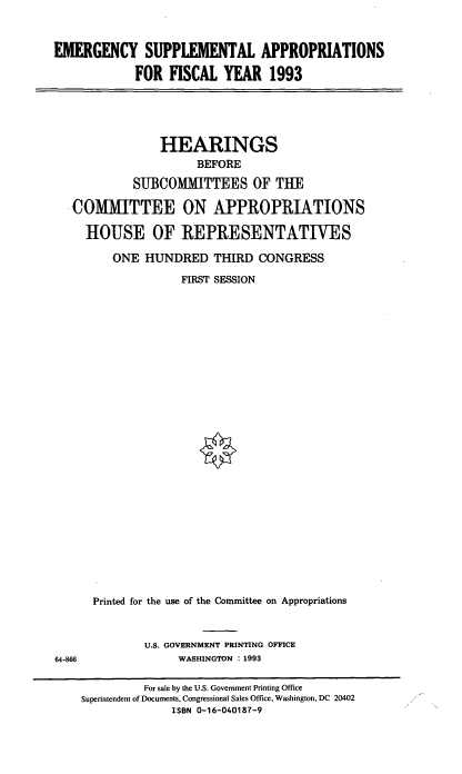 handle is hein.cbhear/emsap0001 and id is 1 raw text is: EMERGENCY SUPPLEMENTAL APPROPRIATIONS
FOR FISCAL YEAR 1993

HEARINGS
BEFORE
SUBCOMMITTEES OF THE
COMMITTEE ON APPROPRIATIONS
HOUSE OF REPRESENTATIVES
ONE HUNDRED THIRD CONGRESS
FIRST SESSION
Printed for the use of the Committee on Appropriations

U.S. GOVERNMENT PRINTING OFFICE
WASHINGTON : 1993

64-866

For sale by the U.S. Government Printing Office
Superintendent of Documents, Congressional Sales Office, Washington, DC 20402
ISBN 0-16-040187-9


