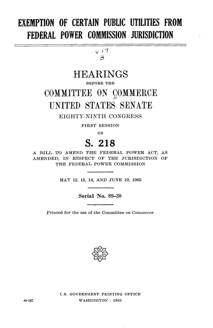 handle is hein.cbhear/encpufpcj0001 and id is 1 raw text is: 



EXEMPTION   OF CERTAIN  PUBLIC  UTILITIES FROM

   FEDERAL  POWER   COMMISSION  JURISDICTION


                      v.

                      3


                HEARINGS
                   BEFORE THE

        COMMITTEE ON COMMERCE

        UNITED STATES SENATE

            EIGHTY-NINTH  CONGRESS

                  FIRST SESSION
                       ON

                   S.  218
    A BILL TO AMEND THE FEDERAL POWER ACT, AS
    AMENDED, IN RESPECT OF THE JURISDICTION OF
           THE FEDERAL POWER COMMISSION


           MAY  12, 13, 14, AND JUNE 10, 1965


                 Serial No. 89-38


        Printed for the use of the Committee on Commerce















            U.S. GOVERNMENT PRINTING OFFICE
  49-587         WASHINGTON : 1965


