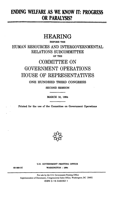 handle is hein.cbhear/endwlf0001 and id is 1 raw text is: ENDING WELFARE AS WE KNOW IT: PROGRESS
OR PARALYSIS?
HEARING
BEFORE THE
HUMAN RESOURCES AND INTERGOVERNMENTAL
RELATIONS SUBCOMMITTEE
OF THE
COMMITTEE ON
GOVERNMENT OPERATIONS
HOUSE OF REPRESENTATIVES
ONE HUNDRED THIRD CONGRESS
SECOND SESSION
MARCH 10, 1994
Printed for the use of the Committee on Government Operations
U.S. GOVERNMENT PRINTING OFFICE
83--989 CC          WASHINGTON : 1994
For sale by the U.S. Government Printing Office
Superintendent of Documents, Congressional Sales Office, Washington, DC 20402
ISBN 0-16-046092-1


