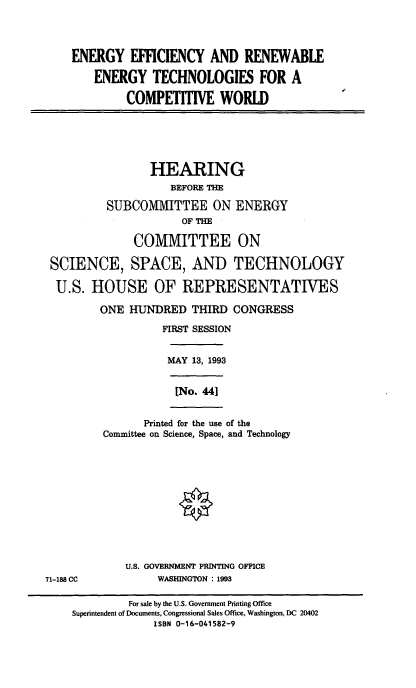 handle is hein.cbhear/enefftch0001 and id is 1 raw text is: ENERGY EFFICIENCY AND RENEWABLE
ENERGY TECHNOLOGIES FOR A
COMPETITIVE WORLD
HEARING
BEFORE THE
SUBCOMMITTEE ON ENERGY
OF TM
COMMITTEE ON
SCIENCE, SPACE, AND TECHNOLOGY
U.S. HOUSE OF REPRESENTATIVES
ONE HUNDRED THIRD CONGRESS
FIRST SESSION
MAY 13, 1993
[No. 441
Printed for the use of the
Committee on Science, Space, and Technology
U.S. GOVERNMENT PRINTING OFFICE
71-188 CC            WASHINGTON : 1993
For sale by the U.S. Government Printing Office
Superintendent of Documents, Congressional Sales Office, Washington, DC 20402
ISBN 0-16-041582-9


