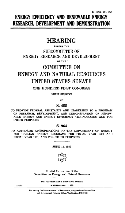 handle is hein.cbhear/enefrad0001 and id is 1 raw text is: S. HRG. 101-168
ENERGY EFFICIENCY AND RENEWABLE ENERGY
RESEARCH, DEVELOPMENT AND DEMONSTRATION
HEARING
BEFORE THE
SUBCOMMITTEE ON
ENERGY RESEARCH AND DEVELOPMENT
OF THE
COMMITTEE ON
ENERGY AND NATURAL RESOURCES
UNITED STATES SENATE
ONE HUNDRED FIRST CONGRESS
FIRST SESSION
ON
S. 488
TO PROVIDE FEDERAL ASSISTANCE AND LEADERSHIP TO A PROGRAM
OF RESEARCH, DEVELOPMENT, AND DEMONSTRATION OF RENEW-
ABLE ENERGY AND ENERGY EFFICIENCY TECHNOLOGIES, AND FOR
OTHER PURPOSES
S. 964
TO AUTHORIZE APPROPRIATIONS TO THE DEPARTMENT OF ENERGY
FOR CIVILIAN ENERGY PROGRAMS FOR FISCAL YEAR 1990 AND
FISCAL YEAR 1991, AND FOR OTHER PURPOSES
JUNE 15, 1989
0
Printed for the use of the
Committee on Energy and Natural Resources
U.S. GOVERNMENT PRINTING OFFICE
21-285             WASHINGTON : 1989
For sale by the Superintendent of Documents, Congressional Sales Office
U.S. Government Printing Office, Washington, DC 20402


