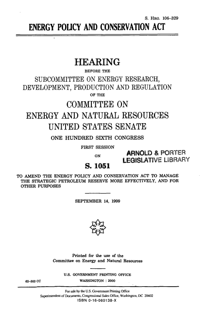 handle is hein.cbhear/engpcva0001 and id is 1 raw text is: S. HRG. 106-329
ENERGY POUCY AND CONSERVATION ACT
HEARING
BEFORE THE
SUBCOMMITTEE ON ENERGY RESEARCH,
DEVELOPMENT, PRODUCTION AND REGULATION
OF THE
COMMITTEE ON
ENERGY AND NATURAL RESOURCES
UNITED STATES SENATE
ONE HUNDRED SIXTH CONGRESS
FIRST SESSION
ON          ARNOLD & PORTER
LEGISLATIVE LIBRARY
S. 1051
TO AMEND THE ENERGY POLICY AND CONSERVATION ACT TO MANAGE
THE STRATEGIC PETROLEUM RESERVE MORE EFFECTIVELY, AND FOR
OTHER PURPOSES
SEPTEMBER 14, 1999
Printed for the use of the
Committee on Energy and Natural Resources
U.S. GOVERNMENT PRINTING OFFICE
62-303 CC           WASHINGTON : 2000
For sale by the U.S. Government Printing Office
Superintendent of Documents, Congressional Sales Office, Washington, DC 20402
ISBN 0-16-060138-X


