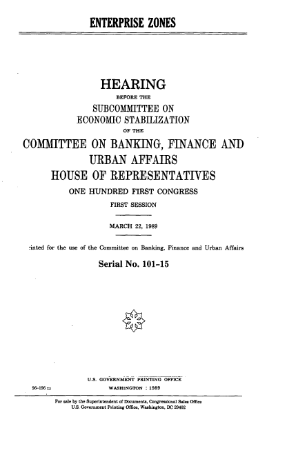 handle is hein.cbhear/entpz0001 and id is 1 raw text is: ENTERPRISE ZONES

HEARING
BEFORE THE
SUBCOMMITTEE ON
ECONOMIC STABILIZATION
OF THE
COMMITTEE ON BANKING, FINANCE ANT)
URBAN AFFAIRS
HOUSE OF REPRESENTATIVES
ONE HUNDRED FIRST CONGRESS
FIRST SESSION
MARCH 22, 1989
rinted for the use of the Committee on Banking, Finance and Urban Affairs
Serial No. 101-15

U.S. GOVERNMENT PRINTING OFFICE
WASHINGTON : 1989

96-196--

For sale by the Superintendent of Documents, Congressional Sales Office
U.S. Government Printing Office, Washington, DC 20402


